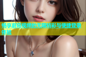畅享蘑菇视频的无限精彩与便捷登录体验