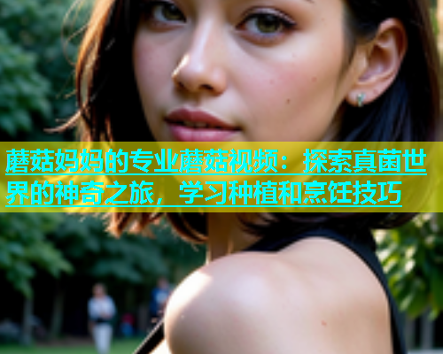 蘑菇妈妈的专业蘑菇视频：探索真菌世界的神奇之旅，学习种植和烹饪技巧  第1张