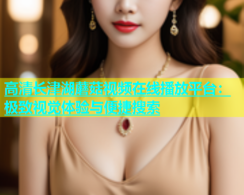 高清长津湖蘑菇视频在线播放平台：极致视觉体验与便捷搜索  第1张