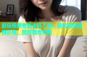 蘑菇视频老版本机下载：轻松回味经典影视，随时随地观看