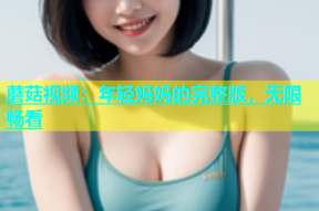 蘑菇视频：年轻妈妈的完整版，无限畅看