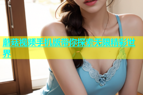 蘑菇视频手机版带你探索无限精彩世界