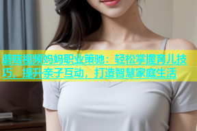 蘑菇视频妈妈职业策驰：轻松掌握育儿技巧，提升亲子互动，打造智慧家庭生活