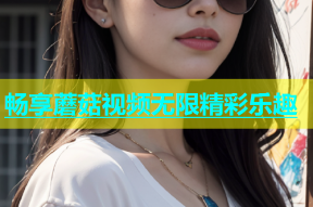 畅享蘑菇视频无限精彩乐趣