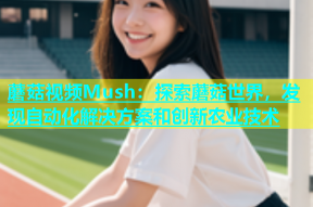 蘑菇视频Mush：探索蘑菇世界，发现自动化解决方案和创新农业技术