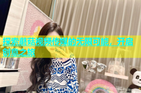 探索蘑菇视频传媒的无限可能，开启创意之旅