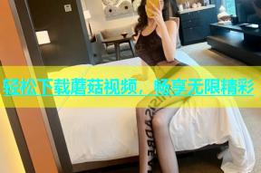 轻松下载蘑菇视频，畅享无限精彩