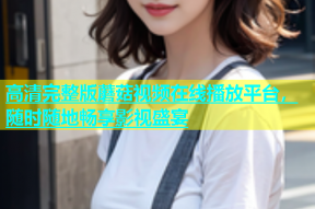 高清完整版蘑菇视频在线播放平台，随时随地畅享影视盛宴