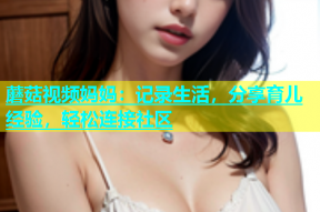蘑菇视频妈妈：记录生活，分享育儿经验，轻松连接社区