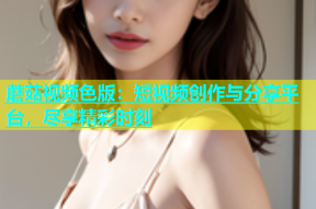 蘑菇视频色版：短视频创作与分享平台，尽享精彩时刻