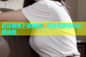 蘑菇视频下载神器，畅享无限精彩影视体验