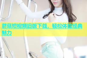 蘑菇短视频旧版下载，轻松体验经典魅力