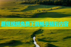 蘑菇视频免费下载畅享精彩内容