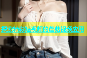 探索精彩短视频的蘑菇视频应用