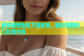 蘑菇视频免费下载安装，轻松观看热门影视内容