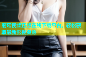 蘑菇视频正版在线下载平台，轻松获取最新影视资源
