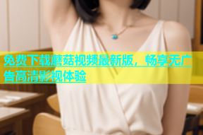 免费下载蘑菇视频最新版，畅享无广告高清影视体验