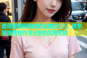 蘑菇视频妈妈的职业结局235：探索短视频创作与分享的无限可能