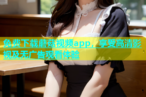 免费下载蘑菇视频app，享受高清影视及无广告观看体验