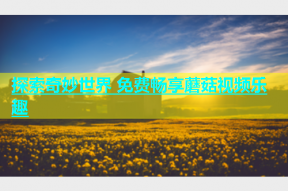 探索奇妙世界 免费畅享蘑菇视频乐趣
