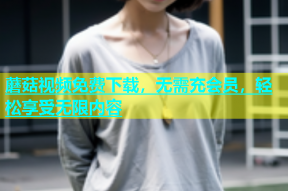 蘑菇视频免费下载，无需充会员，轻松享受无限内容