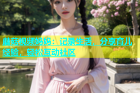 蘑菇视频妈妈：记录生活，分享育儿经验，轻松互动社区