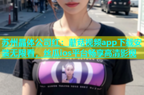 苏州晶体公司红：蘑菇视频app下载安装无限看，丝瓜ios平台畅享高清影视
