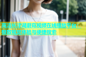 高清长津湖蘑菇视频在线播放平台：极致视觉体验与便捷搜索