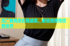 无广告畅享影视盛宴，蘑菇视频带你看世界
