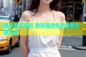 畅享无尽精彩 蘑菇视频免费畅看无限资源