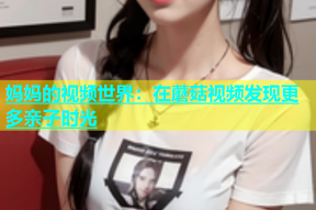 妈妈的视频世界：在蘑菇视频发现更多亲子时光