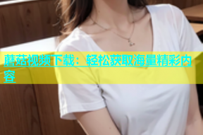 蘑菇视频下载：轻松获取海量精彩内容