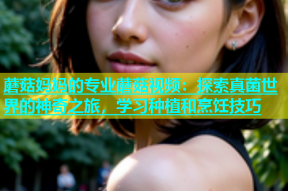 蘑菇妈妈的专业蘑菇视频：探索真菌世界的神奇之旅，学习种植和烹饪技巧