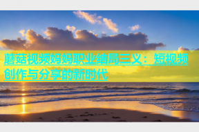 蘑菇视频妈妈职业结局三义：短视频创作与分享的新时代
