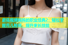 蘑菇视频妈妈的职业经典2：轻松掌握育儿秘籍，提升家长技能