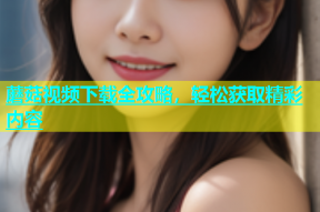 蘑菇视频下载全攻略，轻松获取精彩内容