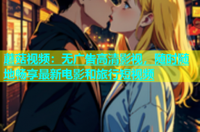 蘑菇视频：无广告高清影视，随时随地畅享最新电影和旅行短视频
