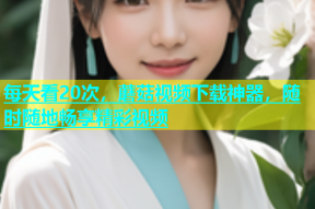 每天看20次，蘑菇视频下载神器，随时随地畅享精彩视频