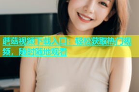 蘑菇视频下载入口：轻松获取热门视频，随时随地观看