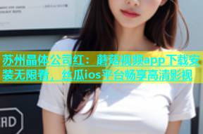 苏州晶体公司红：蘑菇视频app下载安装无限看，丝瓜ios平台畅享高清影视