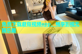 免费下载蘑菇视频app，畅享影视无限乐趣