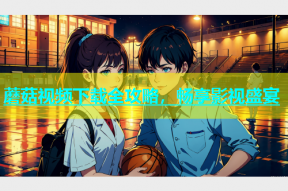 蘑菇视频下载全攻略，畅享影视盛宴