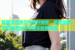 韩国演艺圈悲惨事件揭秘：蘑菇视频带你探索旅行与娱乐的新高度