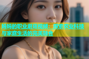 妈妈的职业蘑菇视频：探索农业科技与家庭生活的完美融合
