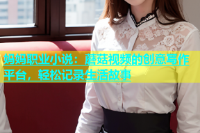 妈妈职业小说：蘑菇视频的创意写作平台，轻松记录生活故事