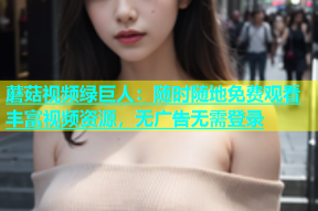 蘑菇视频绿巨人：随时随地免费观看丰富视频资源，无广告无需登录