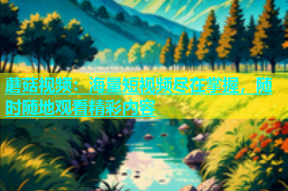 蘑菇视频：海量短视频尽在掌握，随时随地观看精彩内容
