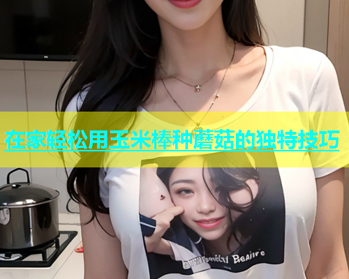 在家轻松用玉米棒种蘑菇的独特技巧  第1张
