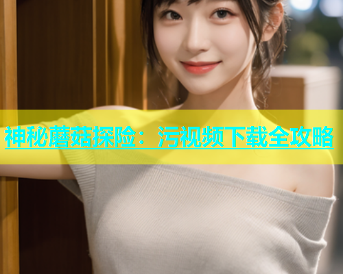 神秘蘑菇探险：污视频下载全攻略  第2张