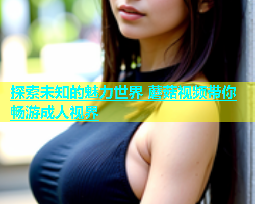 探索未知的魅力世界 蘑菇视频带你畅游成人视界  第2张